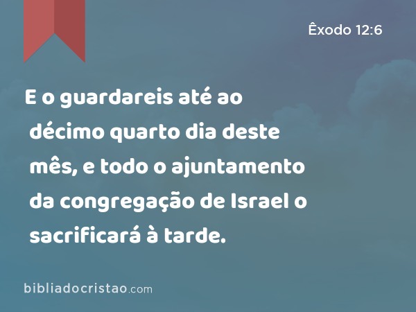 E o guardareis até ao décimo quarto dia deste mês, e todo o ajuntamento da congregação de Israel o sacrificará à tarde. - Êxodo 12:6