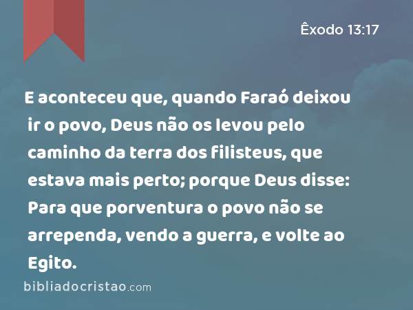 E aconteceu que, quando Faraó deixou ir o povo, Deus não os levou pelo caminho da terra dos filisteus, que estava mais perto; porque Deus disse: Para que porventura o povo não se arrependa, vendo a guerra, e volte ao Egito. - Êxodo 13:17