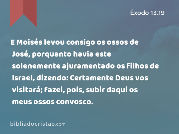 E Moisés levou consigo os ossos de José, porquanto havia este solenemente ajuramentado os filhos de Israel, dizendo: Certamente Deus vos visitará; fazei, pois, subir daqui os meus ossos convosco. - Êxodo 13:19