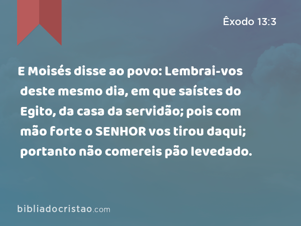 E Moisés disse ao povo: Lembrai-vos deste mesmo dia, em que saístes do Egito, da casa da servidão; pois com mão forte o SENHOR vos tirou daqui; portanto não comereis pão levedado. - Êxodo 13:3