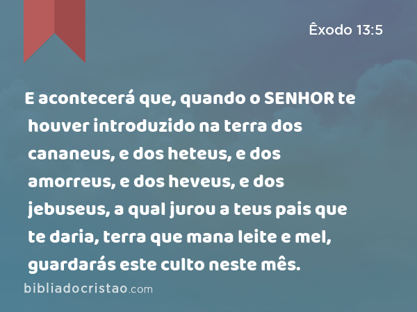 E acontecerá que, quando o SENHOR te houver introduzido na terra dos cananeus, e dos heteus, e dos amorreus, e dos heveus, e dos jebuseus, a qual jurou a teus pais que te daria, terra que mana leite e mel, guardarás este culto neste mês. - Êxodo 13:5