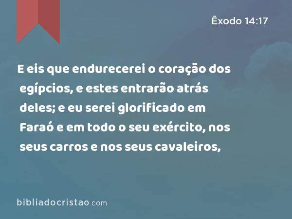 E eis que endurecerei o coração dos egípcios, e estes entrarão atrás deles; e eu serei glorificado em Faraó e em todo o seu exército, nos seus carros e nos seus cavaleiros, - Êxodo 14:17