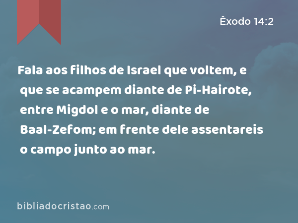 Fala aos filhos de Israel que voltem, e que se acampem diante de Pi-Hairote, entre Migdol e o mar, diante de Baal-Zefom; em frente dele assentareis o campo junto ao mar. - Êxodo 14:2