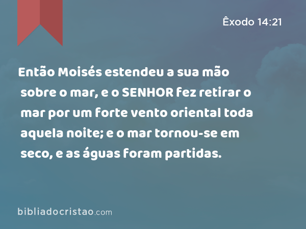 Então Moisés estendeu a sua mão sobre o mar, e o SENHOR fez retirar o mar por um forte vento oriental toda aquela noite; e o mar tornou-se em seco, e as águas foram partidas. - Êxodo 14:21