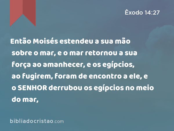 Então Moisés estendeu a sua mão sobre o mar, e o mar retornou a sua força ao amanhecer, e os egípcios, ao fugirem, foram de encontro a ele, e o SENHOR derrubou os egípcios no meio do mar, - Êxodo 14:27