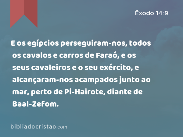 E os egípcios perseguiram-nos, todos os cavalos e carros de Faraó, e os seus cavaleiros e o seu exército, e alcançaram-nos acampados junto ao mar, perto de Pi-Hairote, diante de Baal-Zefom. - Êxodo 14:9