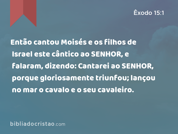 Então cantou Moisés e os filhos de Israel este cântico ao SENHOR, e falaram, dizendo: Cantarei ao SENHOR, porque gloriosamente triunfou; lançou no mar o cavalo e o seu cavaleiro. - Êxodo 15:1