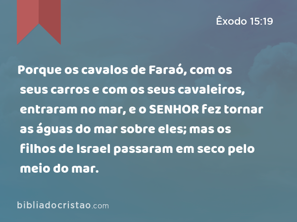 Porque os cavalos de Faraó, com os seus carros e com os seus cavaleiros, entraram no mar, e o SENHOR fez tornar as águas do mar sobre eles; mas os filhos de Israel passaram em seco pelo meio do mar. - Êxodo 15:19