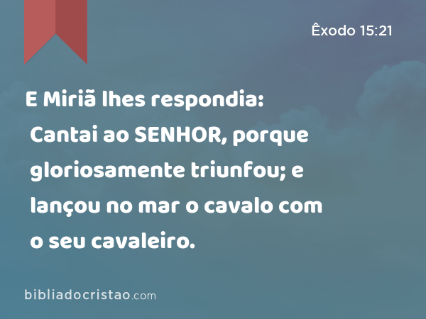 E Miriã lhes respondia: Cantai ao SENHOR, porque gloriosamente triunfou; e lançou no mar o cavalo com o seu cavaleiro. - Êxodo 15:21