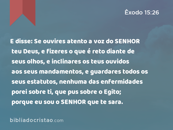 E disse: Se ouvires atento a voz do SENHOR teu Deus, e fizeres o que é reto diante de seus olhos, e inclinares os teus ouvidos aos seus mandamentos, e guardares todos os seus estatutos, nenhuma das enfermidades porei sobre ti, que pus sobre o Egito; porque eu sou o SENHOR que te sara. - Êxodo 15:26