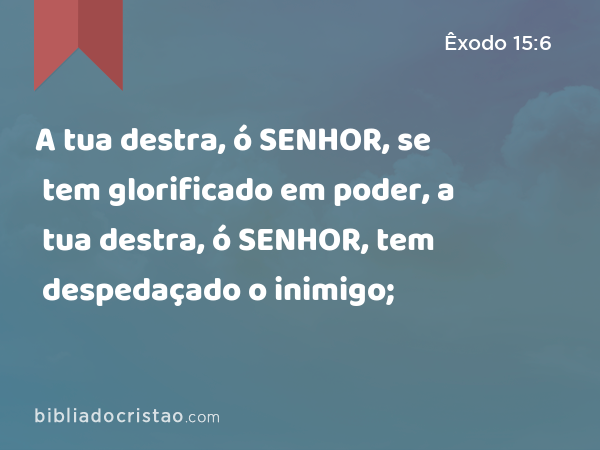 A tua destra, ó SENHOR, se tem glorificado em poder, a tua destra, ó SENHOR, tem despedaçado o inimigo; - Êxodo 15:6