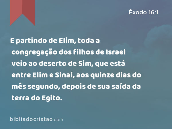 E partindo de Elim, toda a congregação dos filhos de Israel veio ao deserto de Sim, que está entre Elim e Sinai, aos quinze dias do mês segundo, depois de sua saída da terra do Egito. - Êxodo 16:1