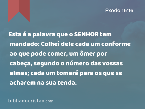 Esta é a palavra que o SENHOR tem mandado: Colhei dele cada um conforme ao que pode comer, um ômer por cabeça, segundo o número das vossas almas; cada um tomará para os que se acharem na sua tenda. - Êxodo 16:16