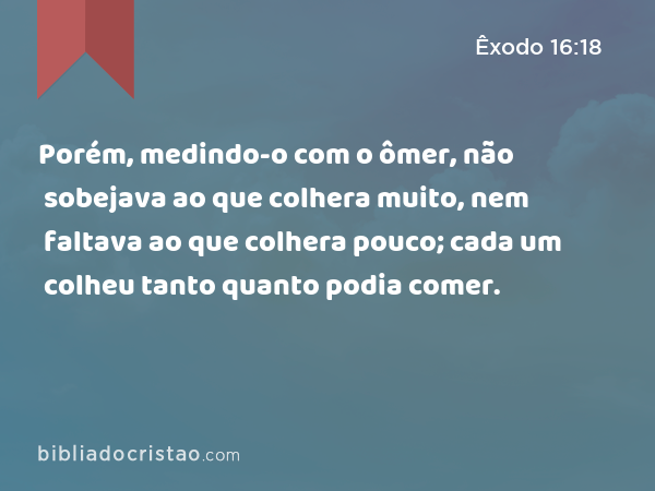 Porém, medindo-o com o ômer, não sobejava ao que colhera muito, nem faltava ao que colhera pouco; cada um colheu tanto quanto podia comer. - Êxodo 16:18