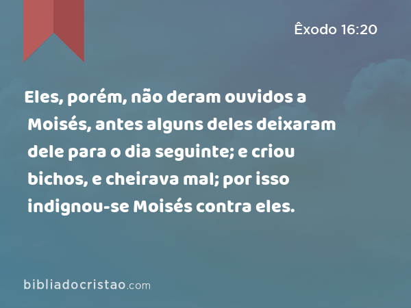 Eles, porém, não deram ouvidos a Moisés, antes alguns deles deixaram dele para o dia seguinte; e criou bichos, e cheirava mal; por isso indignou-se Moisés contra eles. - Êxodo 16:20