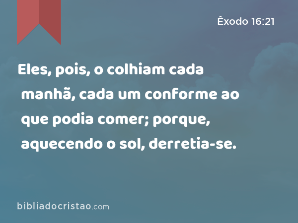 Eles, pois, o colhiam cada manhã, cada um conforme ao que podia comer; porque, aquecendo o sol, derretia-se. - Êxodo 16:21