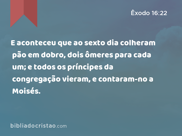 E aconteceu que ao sexto dia colheram pão em dobro, dois ômeres para cada um; e todos os príncipes da congregação vieram, e contaram-no a Moisés. - Êxodo 16:22