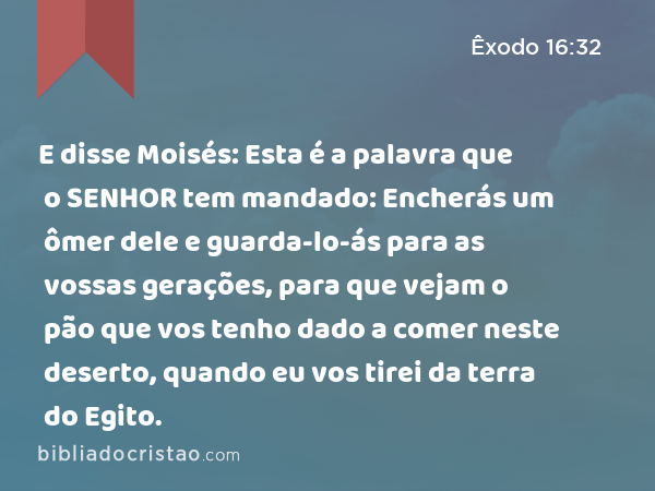 E disse Moisés: Esta é a palavra que o SENHOR tem mandado: Encherás um ômer dele e guarda-lo-ás para as vossas gerações, para que vejam o pão que vos tenho dado a comer neste deserto, quando eu vos tirei da terra do Egito. - Êxodo 16:32