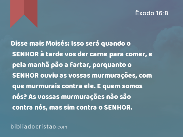 Disse mais Moisés: Isso será quando o SENHOR à tarde vos der carne para comer, e pela manhã pão a fartar, porquanto o SENHOR ouviu as vossas murmurações, com que murmurais contra ele. E quem somos nós? As vossas murmurações não são contra nós, mas sim contra o SENHOR. - Êxodo 16:8