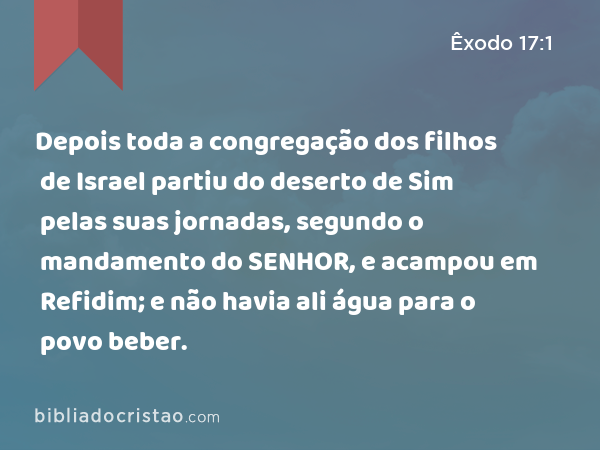 Depois toda a congregação dos filhos de Israel partiu do deserto de Sim pelas suas jornadas, segundo o mandamento do SENHOR, e acampou em Refidim; e não havia ali água para o povo beber. - Êxodo 17:1