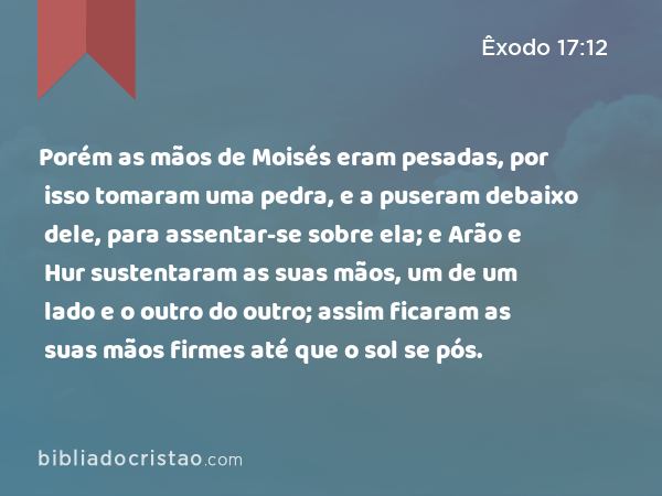 Porém as mãos de Moisés eram pesadas, por isso tomaram uma pedra, e a puseram debaixo dele, para assentar-se sobre ela; e Arão e Hur sustentaram as suas mãos, um de um lado e o outro do outro; assim ficaram as suas mãos firmes até que o sol se pós. - Êxodo 17:12