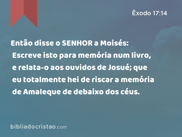 Então disse o SENHOR a Moisés: Escreve isto para memória num livro, e relata-o aos ouvidos de Josué; que eu totalmente hei de riscar a memória de Amaleque de debaixo dos céus. - Êxodo 17:14