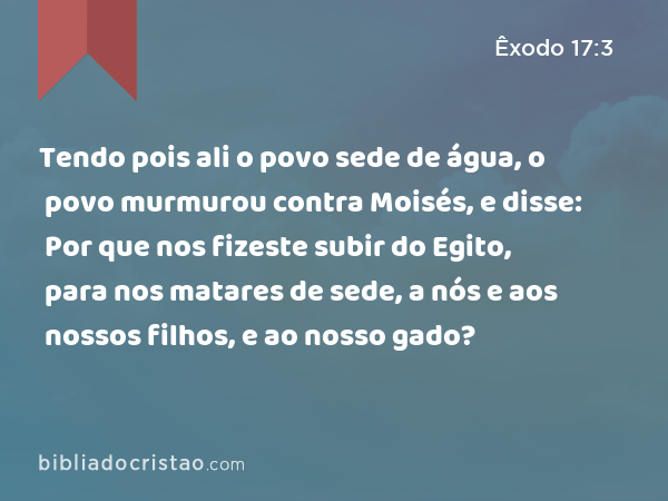 Tendo pois ali o povo sede de água, o povo murmurou contra Moisés, e disse: Por que nos fizeste subir do Egito, para nos matares de sede, a nós e aos nossos filhos, e ao nosso gado? - Êxodo 17:3