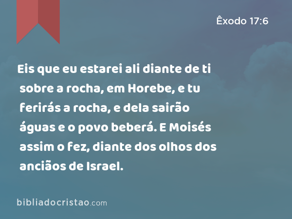 Eis que eu estarei ali diante de ti sobre a rocha, em Horebe, e tu ferirás a rocha, e dela sairão águas e o povo beberá. E Moisés assim o fez, diante dos olhos dos anciãos de Israel. - Êxodo 17:6