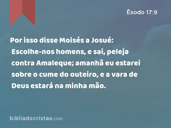 Por isso disse Moisés a Josué: Escolhe-nos homens, e sai, peleja contra Amaleque; amanhã eu estarei sobre o cume do outeiro, e a vara de Deus estará na minha mão. - Êxodo 17:9