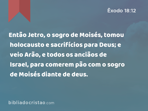 Então Jetro, o sogro de Moisés, tomou holocausto e sacrifícios para Deus; e veio Arão, e todos os anciãos de Israel, para comerem pão com o sogro de Moisés diante de deus. - Êxodo 18:12