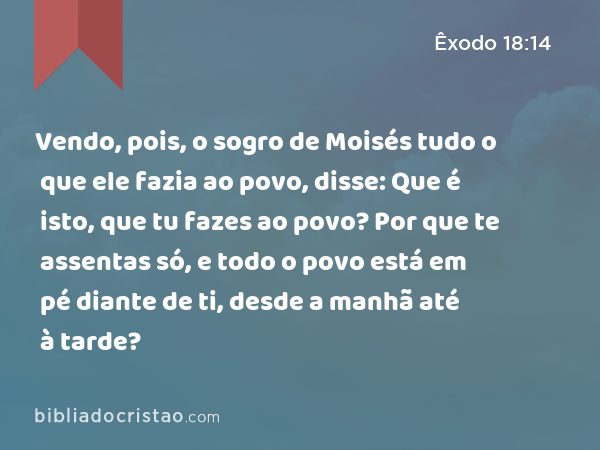 Vendo, pois, o sogro de Moisés tudo o que ele fazia ao povo, disse: Que é isto, que tu fazes ao povo? Por que te assentas só, e todo o povo está em pé diante de ti, desde a manhã até à tarde? - Êxodo 18:14