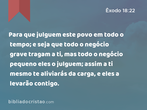 Para que julguem este povo em todo o tempo; e seja que todo o negócio grave tragam a ti, mas todo o negócio pequeno eles o julguem; assim a ti mesmo te aliviarás da carga, e eles a levarão contigo. - Êxodo 18:22