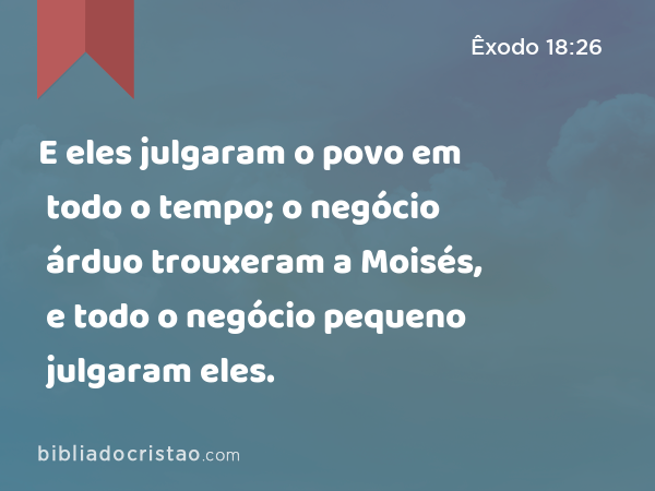 E eles julgaram o povo em todo o tempo; o negócio árduo trouxeram a Moisés, e todo o negócio pequeno julgaram eles. - Êxodo 18:26