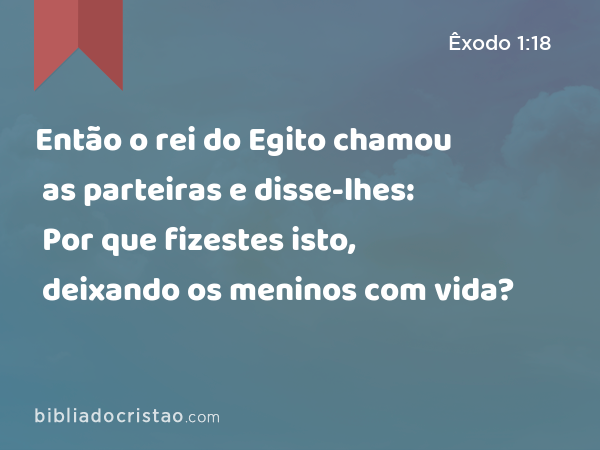 Então o rei do Egito chamou as parteiras e disse-lhes: Por que fizestes isto, deixando os meninos com vida? - Êxodo 1:18