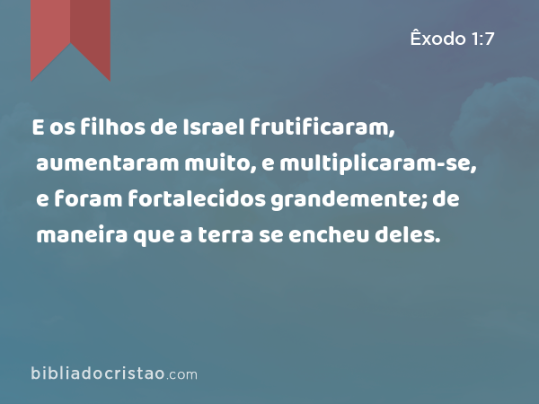 E os filhos de Israel frutificaram, aumentaram muito, e multiplicaram-se, e foram fortalecidos grandemente; de maneira que a terra se encheu deles. - Êxodo 1:7