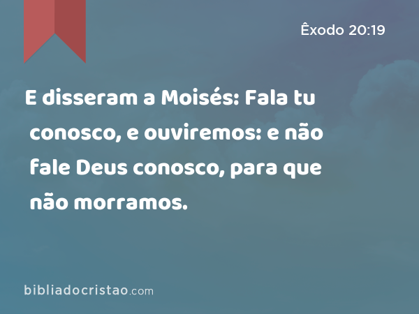 E disseram a Moisés: Fala tu conosco, e ouviremos: e não fale Deus conosco, para que não morramos. - Êxodo 20:19