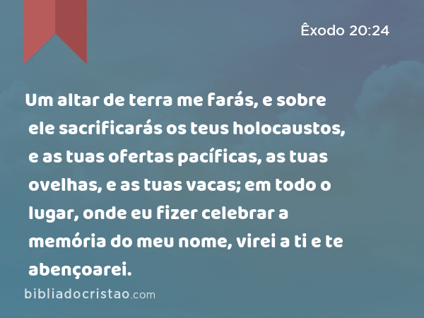 Um altar de terra me farás, e sobre ele sacrificarás os teus holocaustos, e as tuas ofertas pacíficas, as tuas ovelhas, e as tuas vacas; em todo o lugar, onde eu fizer celebrar a memória do meu nome, virei a ti e te abençoarei. - Êxodo 20:24