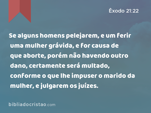 Se alguns homens pelejarem, e um ferir uma mulher grávida, e for causa de que aborte, porém não havendo outro dano, certamente será multado, conforme o que lhe impuser o marido da mulher, e julgarem os juízes. - Êxodo 21:22