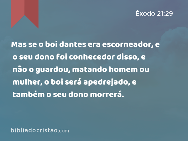 Mas se o boi dantes era escorneador, e o seu dono foi conhecedor disso, e não o guardou, matando homem ou mulher, o boi será apedrejado, e também o seu dono morrerá. - Êxodo 21:29