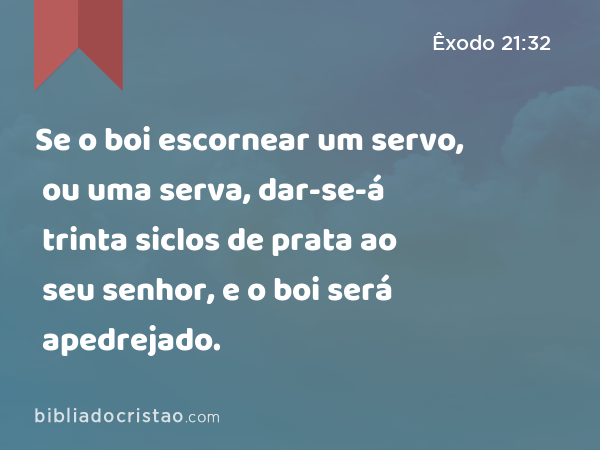 Se o boi escornear um servo, ou uma serva, dar-se-á trinta siclos de prata ao seu senhor, e o boi será apedrejado. - Êxodo 21:32