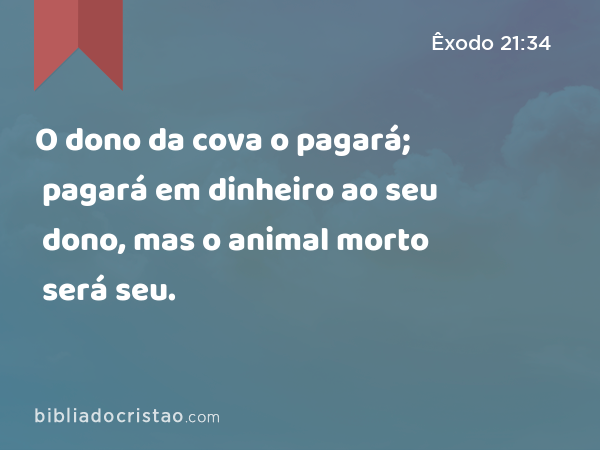 O dono da cova o pagará; pagará em dinheiro ao seu dono, mas o animal morto será seu. - Êxodo 21:34