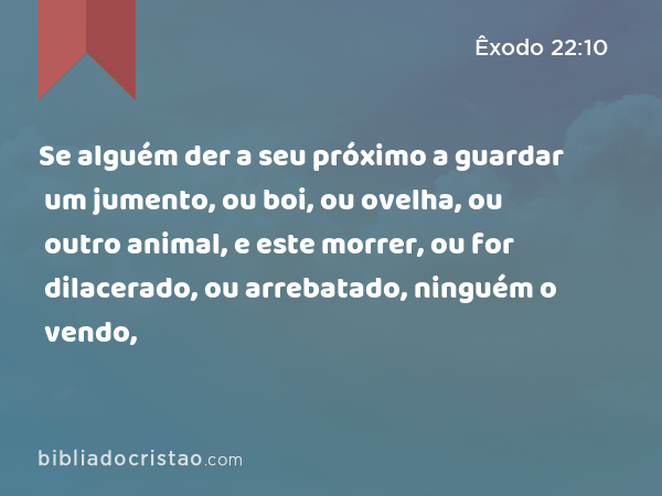 Se alguém der a seu próximo a guardar um jumento, ou boi, ou ovelha, ou outro animal, e este morrer, ou for dilacerado, ou arrebatado, ninguém o vendo, - Êxodo 22:10