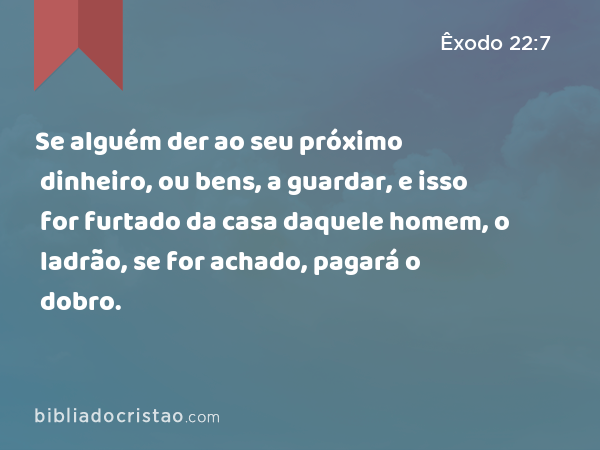 Se alguém der ao seu próximo dinheiro, ou bens, a guardar, e isso for furtado da casa daquele homem, o ladrão, se for achado, pagará o dobro. - Êxodo 22:7