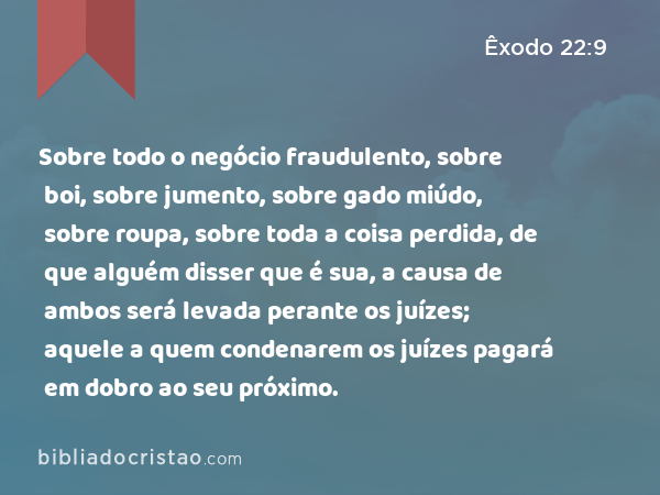 Sobre todo o negócio fraudulento, sobre boi, sobre jumento, sobre gado miúdo, sobre roupa, sobre toda a coisa perdida, de que alguém disser que é sua, a causa de ambos será levada perante os juízes; aquele a quem condenarem os juízes pagará em dobro ao seu próximo. - Êxodo 22:9