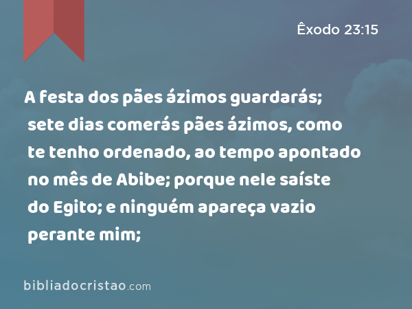 A festa dos pães ázimos guardarás; sete dias comerás pães ázimos, como te tenho ordenado, ao tempo apontado no mês de Abibe; porque nele saíste do Egito; e ninguém apareça vazio perante mim; - Êxodo 23:15