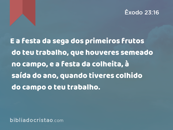 E a festa da sega dos primeiros frutos do teu trabalho, que houveres semeado no campo, e a festa da colheita, à saída do ano, quando tiveres colhido do campo o teu trabalho. - Êxodo 23:16