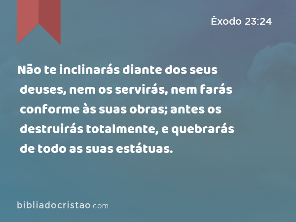 Não te inclinarás diante dos seus deuses, nem os servirás, nem farás conforme às suas obras; antes os destruirás totalmente, e quebrarás de todo as suas estátuas. - Êxodo 23:24