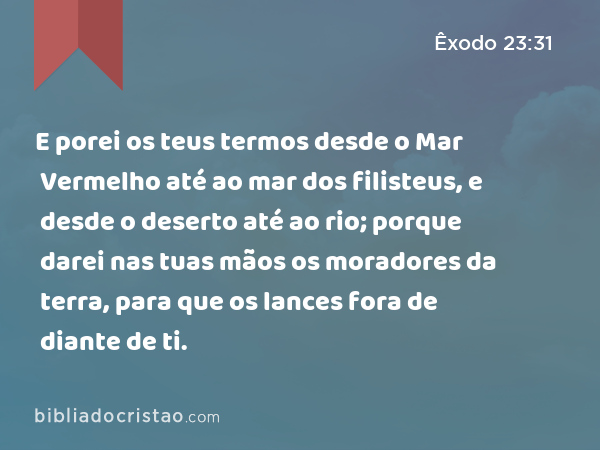 E porei os teus termos desde o Mar Vermelho até ao mar dos filisteus, e desde o deserto até ao rio; porque darei nas tuas mãos os moradores da terra, para que os lances fora de diante de ti. - Êxodo 23:31