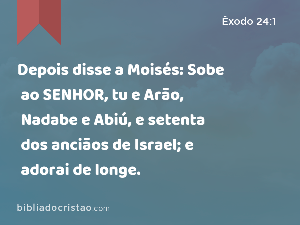 Depois disse a Moisés: Sobe ao SENHOR, tu e Arão, Nadabe e Abiú, e setenta dos anciãos de Israel; e adorai de longe. - Êxodo 24:1