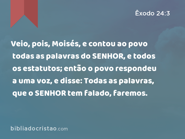 Veio, pois, Moisés, e contou ao povo todas as palavras do SENHOR, e todos os estatutos; então o povo respondeu a uma voz, e disse: Todas as palavras, que o SENHOR tem falado, faremos. - Êxodo 24:3